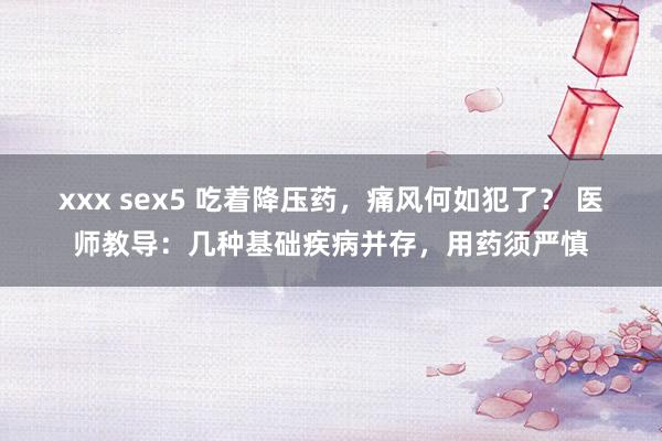 xxx sex5 吃着降压药，痛风何如犯了？ 医师教导：几种基础疾病并存，用药须严慎
