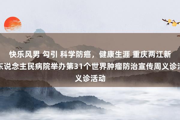 快乐风男 勾引 科学防癌，健康生涯 重庆两江新区东说念主民病院举办第31个世界肿瘤防治宣传周义诊活动