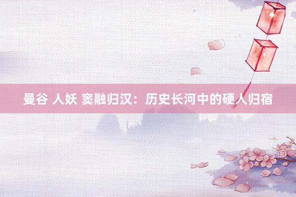 曼谷 人妖 窦融归汉：历史长河中的硬人归宿