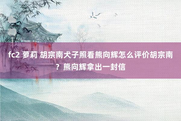 fc2 萝莉 胡宗南犬子照看熊向辉怎么评价胡宗南？熊向辉拿出一封信