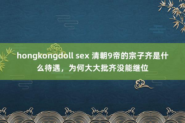 hongkongdoll sex 清朝9帝的宗子齐是什么待遇，为何大大批齐没能继位