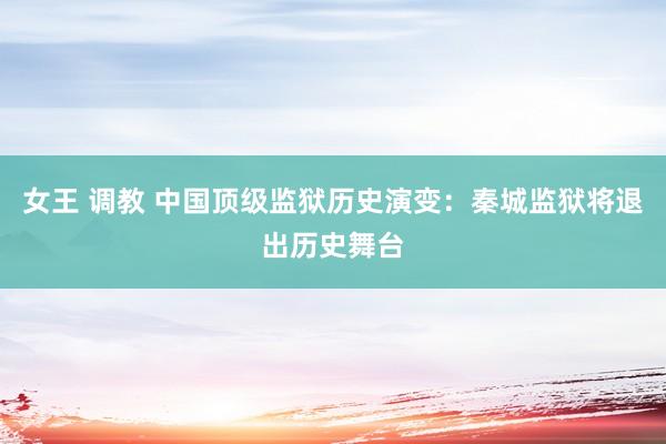 女王 调教 中国顶级监狱历史演变：秦城监狱将退出历史舞台