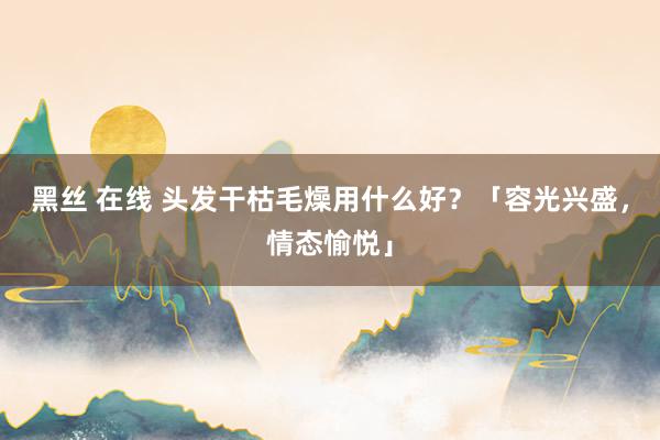 黑丝 在线 头发干枯毛燥用什么好？「容光兴盛，情态愉悦」