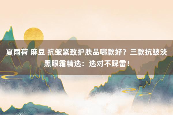 夏雨荷 麻豆 抗皱紧致护肤品哪款好？三款抗皱淡黑眼霜精选：选对不踩雷！