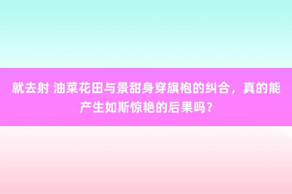 就去射 油菜花田与景甜身穿旗袍的纠合，真的能产生如斯惊艳的后果吗？