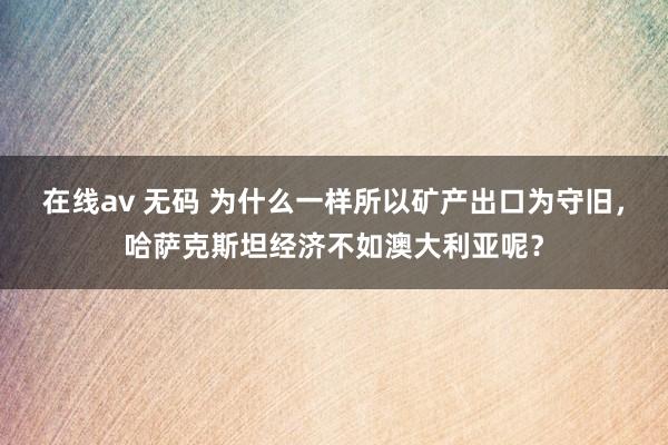 在线av 无码 为什么一样所以矿产出口为守旧，哈萨克斯坦经济不如澳大利亚呢？