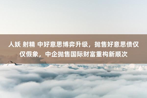 人妖 射精 中好意思博弈升级，抛售好意思债仅仅假象，中企抛售国际财富重构新顺次