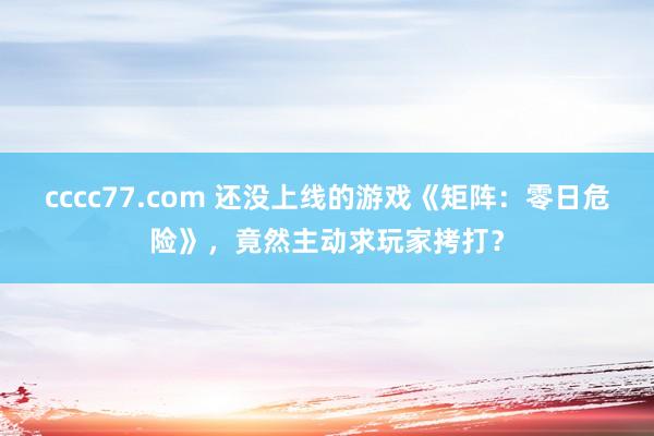 cccc77.com 还没上线的游戏《矩阵：零日危险》，竟然主动求玩家拷打？