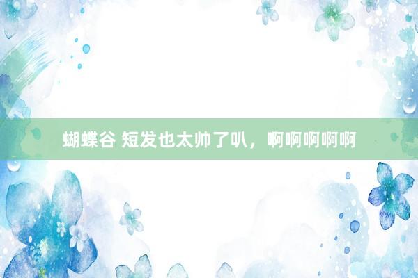 蝴蝶谷 短发也太帅了叭，啊啊啊啊啊