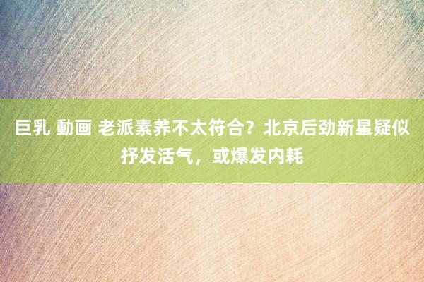 巨乳 動画 老派素养不太符合？北京后劲新星疑似抒发活气，或爆发内耗