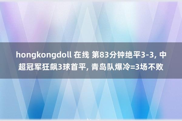 hongkongdoll 在线 第83分钟绝平3-3, 中超冠军狂飙3球首平, 青岛队爆冷=3场不败
