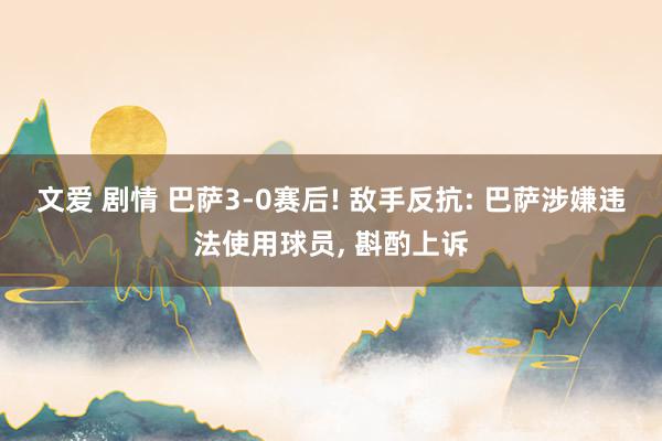 文爱 剧情 巴萨3-0赛后! 敌手反抗: 巴萨涉嫌违法使用球员, 斟酌上诉