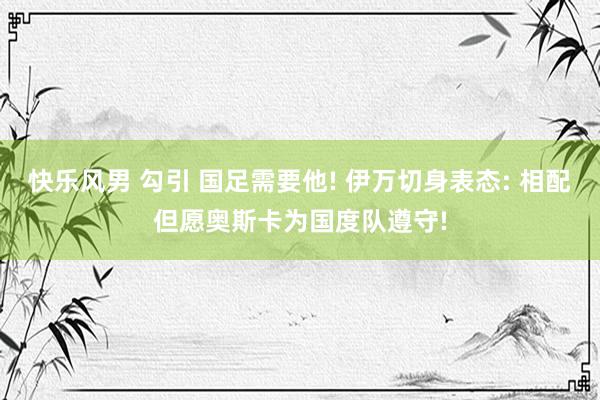 快乐风男 勾引 国足需要他! 伊万切身表态: 相配但愿奥斯卡为国度队遵守!