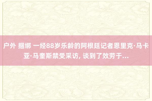 户外 捆绑 一经88岁乐龄的阿根廷记者恩里克·马卡亚·马奎斯禁受采访, 谈到了效劳于...