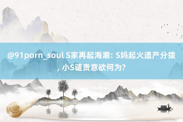 @91porn_soul S家再起海潮: S妈起火遗产分拨, 小S谴责意欲何为?