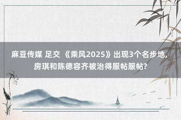 麻豆传媒 足交 《乘风2025》出现3个名步地, 房琪和陈德容齐被治得服帖服帖?