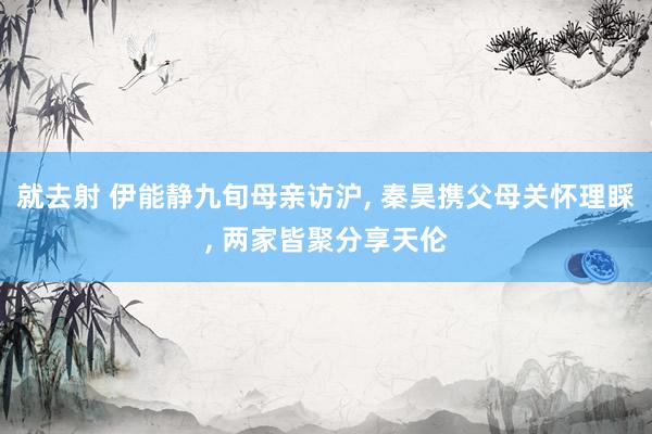 就去射 伊能静九旬母亲访沪, 秦昊携父母关怀理睬, 两家皆聚分享天伦