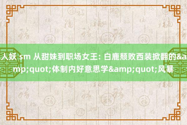人妖 sm 从甜妹到职场女王: 白鹿颓败西装掀翻的&quot;体制内好意思学&quot;风暴
