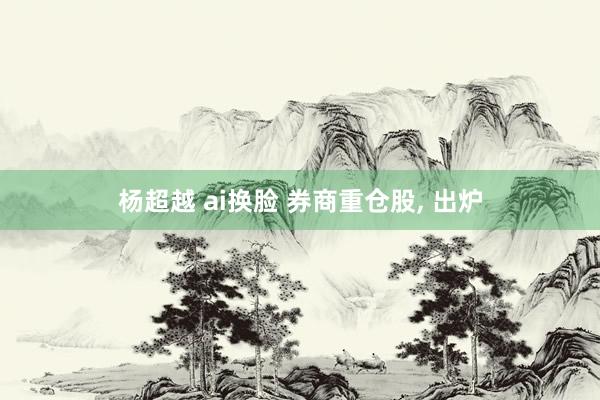杨超越 ai换脸 券商重仓股, 出炉