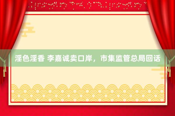 淫色淫香 李嘉诚卖口岸，市集监管总局回话
