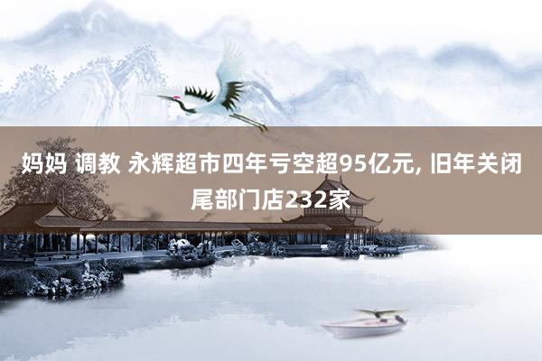 妈妈 调教 永辉超市四年亏空超95亿元, 旧年关闭尾部门店232家