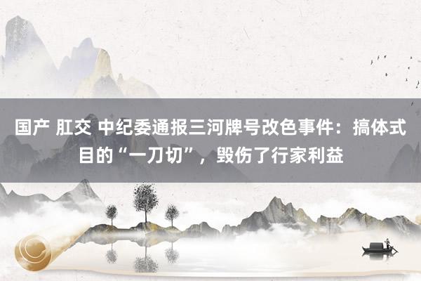 国产 肛交 中纪委通报三河牌号改色事件：搞体式目的“一刀切”，毁伤了行家利益