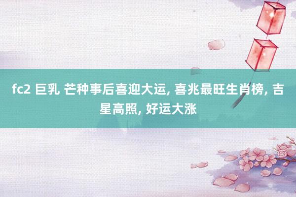 fc2 巨乳 芒种事后喜迎大运, 喜兆最旺生肖榜, 吉星高照, 好运大涨