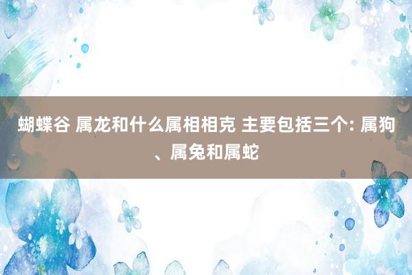 蝴蝶谷 属龙和什么属相相克 主要包括三个: 属狗、属兔和属蛇