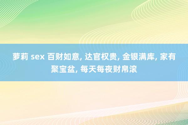 萝莉 sex 百财如意, 达官权贵, 金银满库, 家有聚宝盆, 每天每夜财帛滚
