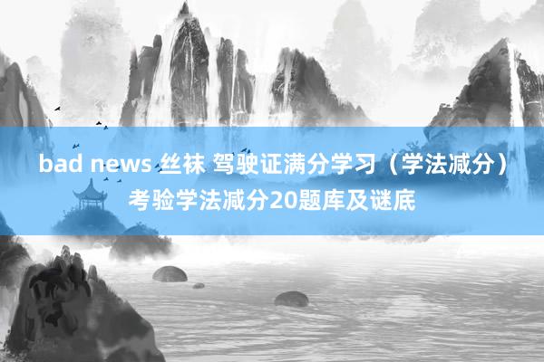 bad news 丝袜 驾驶证满分学习（学法减分）考验学法减分20题库及谜底