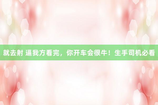 就去射 逼我方看完，你开车会很牛！生手司机必看