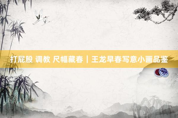 打屁股 调教 尺幅藏春｜王龙早春写意小画品鉴