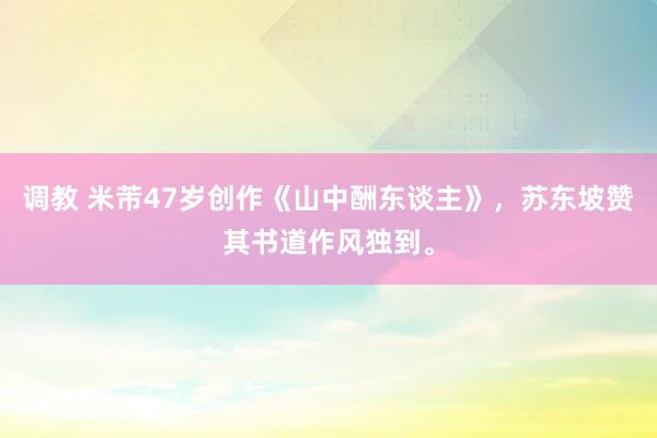 调教 米芾47岁创作《山中酬东谈主》，苏东坡赞其书道作风独到。