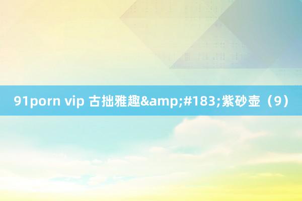91porn vip 古拙雅趣&#183;紫砂壶（9）