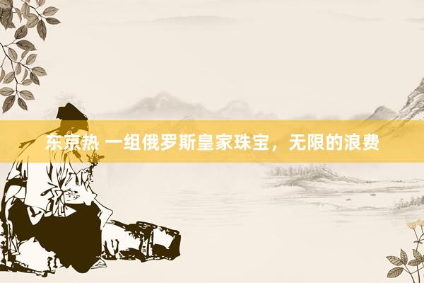 东京热 一组俄罗斯皇家珠宝，无限的浪费